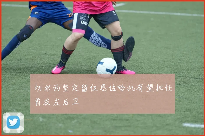 切尔西坚定留住恩佐哈托有望担任首发左后卫