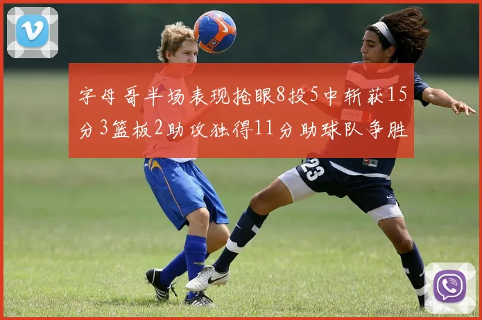 字母哥半场表现抢眼8投5中斩获15分3篮板2助攻独得11分助球队争胜
