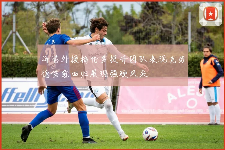 海港外援梅伦多提升团队表现克劳德伤愈回归展现强硬风采