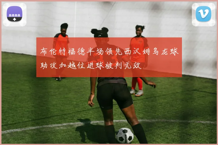 布伦特福德半场领先西汉姆乌龙球助攻加越位进球被判无效