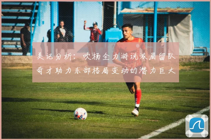 美记分析：吹杨全力游说浓眉留队奇才助力东部格局变动的潜力巨大