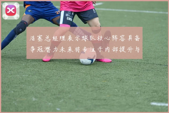 活塞总经理表示球队核心阵容具备争冠潜力未来将专注于内部提升与发展
