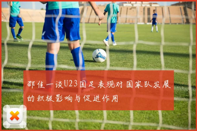 邵佳一谈U23国足表现对国家队发展的积极影响与促进作用