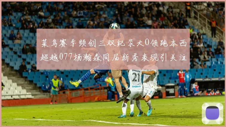 菜鸟赛季频创三双纪录大O领跑本西超越077杨瀚森同届新秀表现引关注