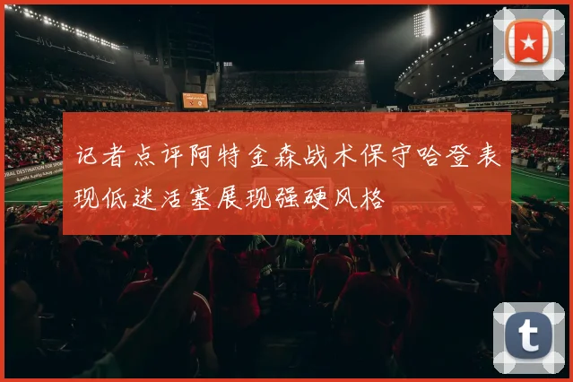 记者点评阿特金森战术保守哈登表现低迷活塞展现强硬风格