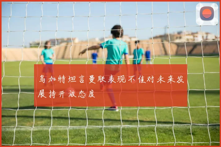 乌加特坦言曼联表现不佳对未来发展持开放态度