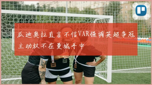 瓜迪奥拉直言不信VAR强调英超争冠主动权不在曼城手中