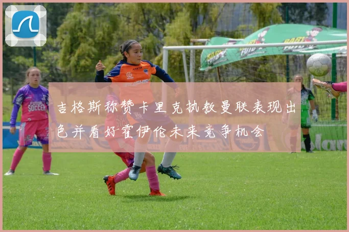 吉格斯称赞卡里克执教曼联表现出色并看好霍伊伦未来竞争机会