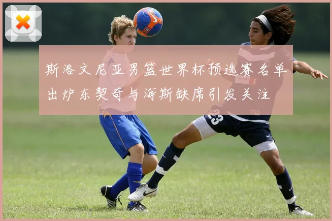 斯洛文尼亚男篮世界杯预选赛名单出炉东契奇与海斯缺席引发关注