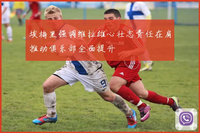 埃梅里强调维拉雄心壮志责任在肩推动俱乐部全面提升