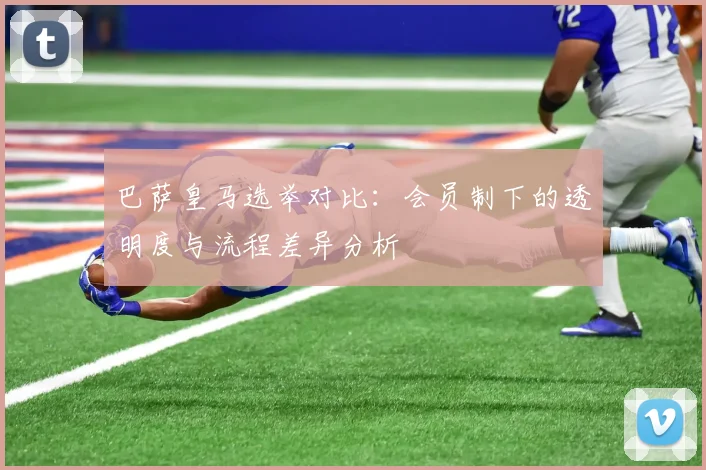 巴萨皇马选举对比：会员制下的透明度与流程差异分析