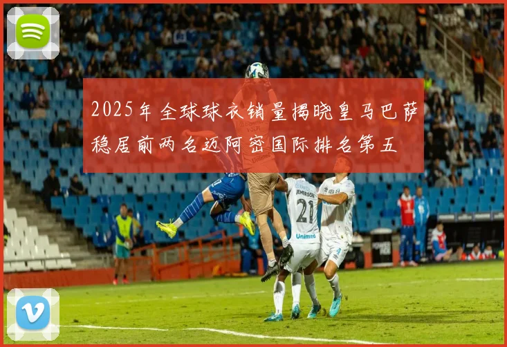 2025年全球球衣销量揭晓皇马巴萨稳居前两名迈阿密国际排名第五