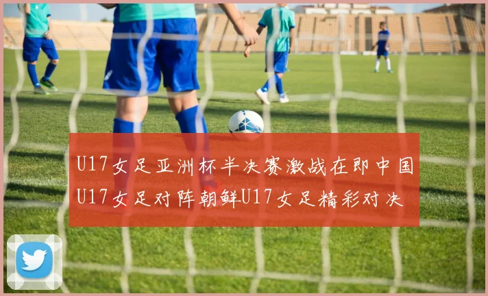 U17女足亚洲杯半决赛激战在即中国U17女足对阵朝鲜U17女足精彩对决即将开启