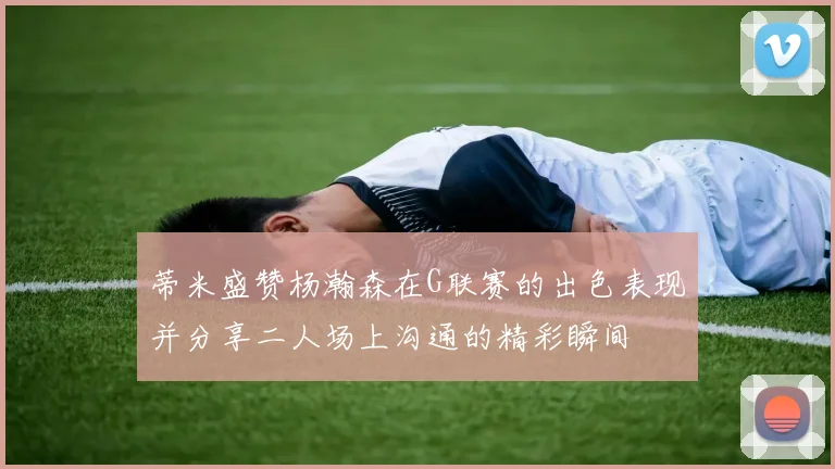 蒂米盛赞杨瀚森在G联赛的出色表现并分享二人场上沟通的精彩瞬间