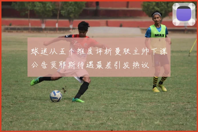 球迷从五个维度评析曼联主帅下课公告莫耶斯待遇最差引发热议