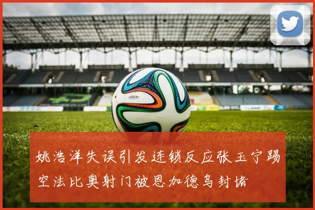 姚浩洋失误引发连锁反应张玉宁踢空法比奥射门被恩加德乌封堵