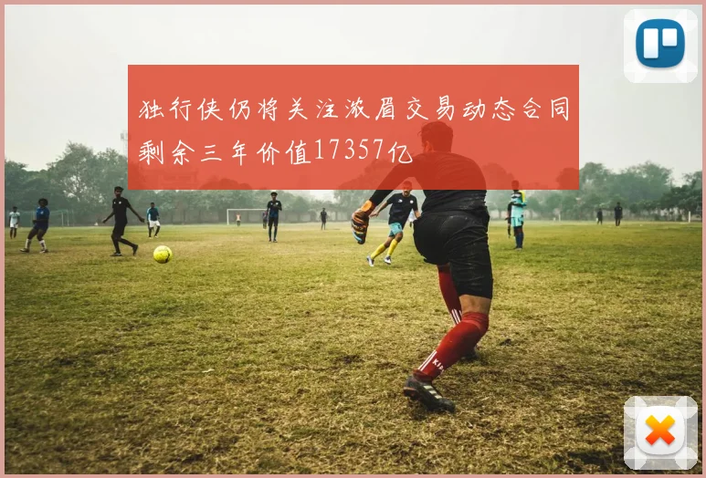 独行侠仍将关注浓眉交易动态合同剩余三年价值17357亿
