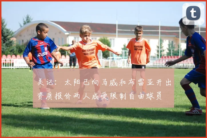 美记：太阳已向马威和布雷亚开出资质报价两人成受限制自由球员