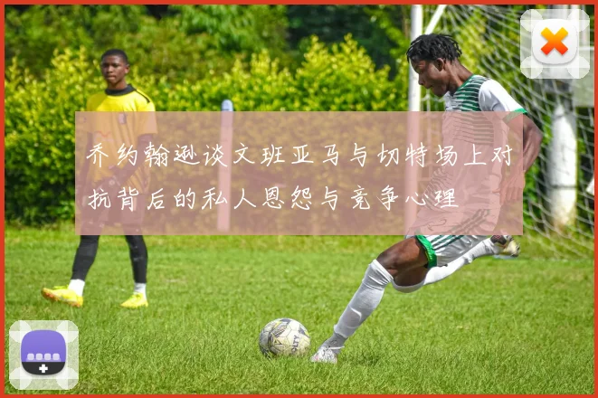 乔约翰逊谈文班亚马与切特场上对抗背后的私人恩怨与竞争心理
