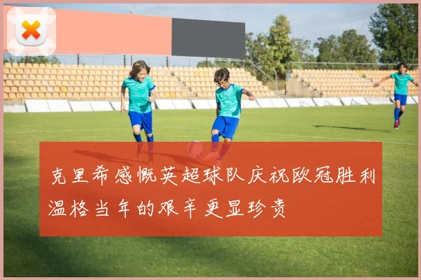 克里希感慨英超球队庆祝欧冠胜利温格当年的艰辛更显珍贵