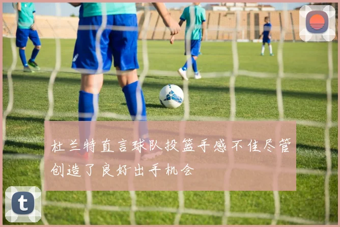 杜兰特直言球队投篮手感不佳尽管创造了良好出手机会